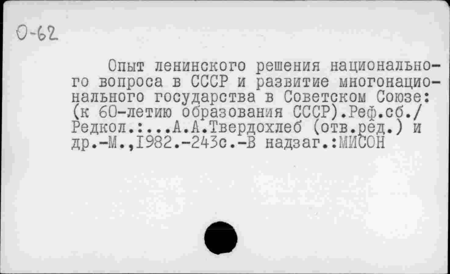 ﻿о-и
Опыт ленинского решения национального вопроса в СССР и развитие многонационального государства в Советском Союзе: (к 60-летию образования СССР).Реф.сб./ Редкол.:...А.А.Твердохлеб (отв.ред.) и др.—М.,1982.-243с.-В надзаг.:МЙСОН